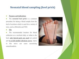 Neonatal blood sampling (heel prick)
 Purpose and indications
 The neonatal heel prick is a common
procedure for taking a blood sample from the
heel of newborn which is used for a variety of
tests, such as Bilirubin and TSH.
 Site
 The recommended location for blood
collection on a newborn baby or infant is the
heel, only lateral parts are used not central
part to avoid medial calcaneus nerve, injury
to this nerve can cause necrotizing
osteochondritis.
 