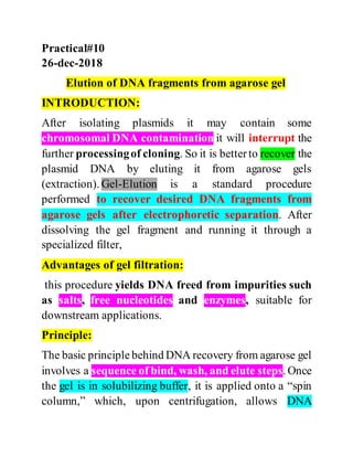 Practical#10
26-dec-2018
Elution of DNA fragments from agarose gel
INTRODUCTION:
After isolating plasmids it may contain some
chromosomal DNA contamination it will interrupt the
further processingof cloning. So it is betterto recover the
plasmid DNA by eluting it from agarose gels
(extraction). Gel-Elution is a standard procedure
performed to recover desired DNA fragments from
agarose gels after electrophoretic separation. After
dissolving the gel fragment and running it through a
specialized filter,
Advantages of gel filtration:
this procedure yields DNA freed from impurities such
as salts, free nucleotides and enzymes, suitable for
downstream applications.
Principle:
The basic principlebehind DNA recovery from agarose gel
involves a sequence of bind, wash, and elute steps. Once
the gel is in solubilizing buffer, it is applied onto a “spin
column,” which, upon centrifugation, allows DNA
 