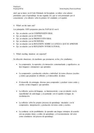 Practice II
Practical N°11 Aime Huarte,FlorenciaPérez
nivel que se inicia en el Ciclo Orientado de Secundaria se refiere a los saberes
priorizados para el aprendizaje de una segunda LE, que se verá potenciado por el
conocimiento y la reflexión sobre la primera LE estudiada y el español.
4. Which are the main axis?
Los principales EJES propuestos para los NAP de LE son 6:
 Eje: en relación con la COMPRENSIÓN ORAL
 Eje: en relación con la LECTURA
 Eje: en relación con la PRODUCCIÓN ORAL
 Eje: en relación con la ESCRITURA
 Eje: en relación con la REFLEXIÓN SOBRE LA LENGUA QUE SE APRENDE
 Eje: en relación con la REFLEXIÓN INTERCULTURAL.
5. Which teaching situations are expected?
Se ofrecerán situaciones de enseñanza que promuevan en las y los estudiantes:
 La comprensión, la expresión y la interacción contextualizada y significativa en
la(s) lengua(s) extranjera(s) que aprenden.
 La comprensión y producción colectiva e individual de textos diversos (escritos
y orales) que propicien la reflexión y el intercambio de ideas.
 El desarrollo de estrategias diversas para comprender y producir textos orales y
escritos en la(s) lengua(s) que aprenden.
 La reflexión acerca del lenguaje, su funcionamiento y uso en relación con la
especificidad de cada lengua y en particular con el español, la lengua de
escolarización.
 La reflexión sobre los propios procesos de aprendizaje vinculados con la
comprensión, interpretación y producción de textos orales y escritos.
 La confianza en las posibilidades de aprender una lengua extranjera de acuerdo
con sus propios ritmos y estilos de aprendizaje y el reconocimiento del error
como constitutivo del proceso de aprendizaje.
 