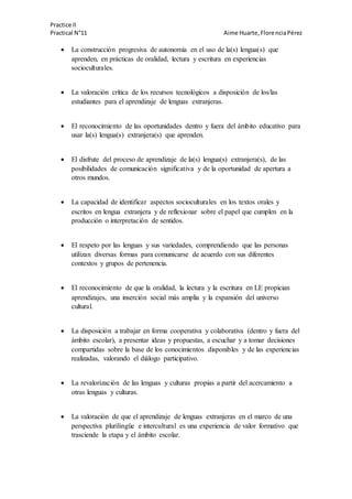 Practice II
Practical N°11 Aime Huarte,FlorenciaPérez
 La construcción progresiva de autonomía en el uso de la(s) lengua(s) que
aprenden, en prácticas de oralidad, lectura y escritura en experiencias
socioculturales.
 La valoración crítica de los recursos tecnológicos a disposición de los/las
estudiantes para el aprendizaje de lenguas extranjeras.
 El reconocimiento de las oportunidades dentro y fuera del ámbito educativo para
usar la(s) lengua(s) extranjera(s) que aprenden.
 El disfrute del proceso de aprendizaje de la(s) lengua(s) extranjera(s), de las
posibilidades de comunicación significativa y de la oportunidad de apertura a
otros mundos.
 La capacidad de identificar aspectos socioculturales en los textos orales y
escritos en lengua extranjera y de reflexionar sobre el papel que cumplen en la
producción o interpretación de sentidos.
 El respeto por las lenguas y sus variedades, comprendiendo que las personas
utilizan diversas formas para comunicarse de acuerdo con sus diferentes
contextos y grupos de pertenencia.
 El reconocimiento de que la oralidad, la lectura y la escritura en LE propician
aprendizajes, una inserción social más amplia y la expansión del universo
cultural.
 La disposición a trabajar en forma cooperativa y colaborativa (dentro y fuera del
ámbito escolar), a presentar ideas y propuestas, a escuchar y a tomar decisiones
compartidas sobre la base de los conocimientos disponibles y de las experiencias
realizadas, valorando el diálogo participativo.
 La revalorización de las lenguas y culturas propias a partir del acercamiento a
otras lenguas y culturas.
 La valoración de que el aprendizaje de lenguas extranjeras en el marco de una
perspectiva plurilingüe e intercultural es una experiencia de valor formativo que
trasciende la etapa y el ámbito escolar.
 
