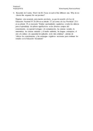 Practice II
Practical N°11 Aime Huarte,FlorenciaPérez
6. Recorrido de 3 ciclos. Nivel I de III. Focus on each of the different axis. Why do we
choose this sequence for our province?
Elegimos esta secuencia para nuestra provincia, ya que de acuerdo a la Ley de
Educación Nacional Nº 26.206 en su artículo 27, así como a la Ley Provincial 2511
en su artículo 29, es necesario “brindar oportunidades equitativas a todos los niños/as
para el aprendizaje de saberes significativos en los diversos campos del
conocimiento, en especial la lengua y la comunicación, las ciencias sociales, la
matemática, las ciencias naturales y el medio ambiente, las lenguas extranjeras, el
arte y la cultura y la capacidad de aplicarlos en la vida cotidiana”, además de
“ofrecer los conocimientos y las estrategias cognitivas necesarias para continuar los
estudios en la Educación Secundaria”
 