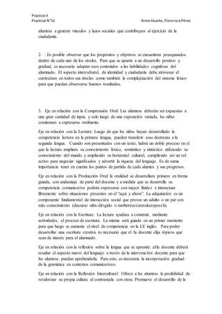 Practice II
Practical N°11 Aime Huarte,FlorenciaPérez
alumnxs a generar vínculos y lazos sociales que contribuyan al ejercicio de la
ciudadanía.
2. . Es posible observar que los propósitos y objetivos se encuentran jerarquizados
dentro de cada uno de los niveles. Para que se apunte a un desarrollo positivo y
gradual, es necesario adaptar esos contenidos a las habilidades cognitivas del
alumnado. El aspecto intercultural, de identidad y ciudadanía debe atravesar el
curriculum en todos sus niveles como también la complejización del sistema léxico
para que puedan observarse buenos resultados.
3. Eje en relación con la Comprensión Oral: Lxs alumnxs deberán ser expuestas a
una gran cantidad de input, y solo luego de una exposición variada, lxs niñxs
comienzan a expresarse oralmente.
Eje en relación con la Lectura: Luego de que lxs niñxs hayan desarrollado la
competencia lectora en la primera lengua, pueden transferir esas destrezas a la
segunda lengua. Cuando son presentados con un texto, habrá un doble proceso en el
que la lectura ampliara su conocimiento léxico, semántico y sintáctico utilizando su
conocimiento del mundo y ampliando su horizontal cultural, cumpliendo así un rol
activo para negociar significados y advertir la riqueza del lenguaje. Es de suma
importancia tener en cuenta los puntos de partida de cada alumnx y sus progresos.
Eje en relación con la Producción Oral: la oralidad se desarrollara primero en forma
guiada, con andamiaje de parte del docente y a medida que se desarrolle su
competencia comunicativa podrán expresarse con mayor fluidez e interactuar
libremente sobre situaciones presentes en el “aquí y ahora”. La adquisición es un
componente fundamental de interacción social que provee un adulto o un par con
más conocimiento (discurso niñx-dirigido o motherese/caretakerspeech).
Eje en relación con la Escritura: La lectura ayudara a construir, mediante
actividades, el proceso de escritura. La misma será guiada en un primer momento
para que luego se aumente el nivel de competencia en la LE inglés. Para poder
desarrollar una escritura creativa es necesario que el /la docente elija tópicos que
sean de interés para el alumnado.
Eje en relación con la reflexión sobre la lengua que se aprende: el/la docente deberá
resaltar el aspecto nuevo del lenguaje a través de la intervención docente para que
lxs alumnxs puedan aprehenderla. Para esto, es necesaria la incorporación gradual
de la gramática en contextos comunicativos.
Eje en relación con la Reflexión Intercultural: Ofrece a lxs alumnxs la posibilidad de
revalorizar su propia cultura al contrastarla con otras. Promueve el desarrollo de la
 