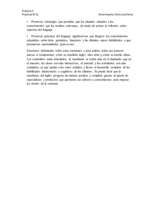 Practice II
Practical N°11 Aime Huarte,FlorenciaPérez
• Promover estrategias que permitan que los alumnos atiendan a los
conocimientos que les resulten relevantes, de modo de activar la reflexión sobre
aspectos del lenguaje
• Promover prácticas del lenguaje significativas que integren los conocimientos
adquiridos sobre lexis, gramática, funciones y las distintas macro habilidades y que
promuevan oportunidades para su uso.
Estuvimos debatiendo sobre estas cuestiones y para ambas, todas nos parecen
nuevas si comparamos cómo se enseñaba ingles años atrás y cómo se enseña ahora.
Los contenidos están articulados, la enseñanza se centra más en el alumnado que en
el maestro, las clases son más interactivas, el material y las actividades son más
completos ya que apelan a los cinco sentidos y llevan al desarrollo completo de las
habilidades intelectuales y cognitivas de lxs alumnxs. Se puede decir que la
enseñanza del inglés progreso de manera positiva y completa gracias al aporte de
especialistas y profesores que aportaron sus saberes y conocimientos para mejorar
los niveles de la curricula.
 