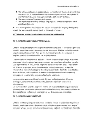PereiraAmneris - VilloriaRocio
 The willingness to work in a cooperatively and collaboratively way, to present ideas
and proposals, to listen and to take decisions taking into account the experiences
and the knowledge, and also, appreciating the participatory dialogue.
 The reassessment of languages and cultures.
 The importance of learning a foreign language, as a formative experience which
goes beyond schools.
7) - In La Pampa province it is selected this “route” because in the majority of the public
schools the teaching of LE starts in fourth of fifth grade of primary.
RECORRIDO DE 3 CICLOS: NIVEL I de III– SEGUNDO CICLO PRIMARIA
EJE 1: EN RELACIÓN CON LA COMPRENSIÓN ORAL
Un texto oral puede comprenderse aproximadamente aunque no se conozca el significado
de todas las palabras que lo constituyen, ya que un texto no depende exclusivamente de
las palabras que lo conforman. Para que los alumnos comprendan las consignas, el
lenguaje gestual y los iconos visuales son muy importantes.
La exposición a distintos recursos de audio se puede caracterizar por un tipo de escucha
extensiva o intensiva, siendo la primera asociada a una escucha por placer (por ejemplo
CDs, reproductores de MP3, videos, programas de televisión, entre otros) seleccionada
por el propio estudiante, no necesariamente en el contexto escolar, y la segunda
relacionada al material elegido por el docente y las actividades diseñadas para el trabajo
áulico. El recurso seleccionado por el docente puede demandar distintos procesos y
estrategias de escucha, tales como escucha global o focalizada.
La comprensión y construcción del sentido del texto oral debe apelar a diferentes
estrategias, como contextualizar la escucha, o solicitar repetición, aclaración o
reformulación.
Los alumnos deben aprender a apreciar el ritmo y la musicalidad de la lengua extranjera
que se aprende y reflexionar sobre características de la oralidad tales como las diferencias
de registro formal e informal, la entonación, el uso de expresiones, entre otras.
EJE 2: EN RELACIÓN CON LA LECTURA
Un texto escrito al igual que el oral, puede abordarse aunque no se conozca el significado
de todas las palabras que lo constituyen. La lectura de consignas debe ser en la lengua
extranjera y luego pueden formularse anticipaciones e hipótesis en relación con el sentido
 
