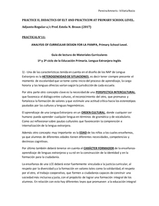 PereiraAmneris - VilloriaRocio
PRACTICE II, DIDACTICS OF ELT AND PRACTICUM AT PRIMARY SCHOOL LEVEL.
Adjunto Regular a/c Prof. Estela N. Braun (2017)
PRACTICALN°11:
ANALYSIS OF CURRICULAR DESIGN FOR LA PAMPA, Primary School Level.
Guía de lectura de Materiales Curriculares
1º y 2º ciclo de la Educación Primaria. Lengua Extranjera Inglés
1) - Una de las características tenida en cuenta en el diseño de los NAP de Lengua
Extranjera es la HETEROGENEIDAD DE SITUACIONES, es decir tener siempre presente el
momento de escolaridad que se tome como inicio del proceso de aprendizaje, la carga
horaria y las lenguas ofrecías varían según la jurisdicción de cada escuela.
Por otra parte otro concepto clave es la necesidad de una PERSPECTICA INTERCULTURAL,
que favorezca el diálogo entre culturas, el reconocimiento del otro, que promueva y
fortalezca la formación de valores y que estimule una actitud crítica hacia los estereotipos
pautados por las culturas y lenguas hegemónicas.
El aprendizaje de una Lengua Extranjera en un ORDEN CULTURAL, donde cualquier ser
humano pueda aprender cualquier lengua en términos de gramática y de vocabulario.
Como así reflexionar sobre pautas culturales que favorecerán la comprensión e
internalización de la lengua extranjera.
Además otro concepto muy importante es la EDAD de los niños a los cuales enseñemos,
ya que alumnos de diferentes edades tienen diferentes necesidades, competencias y
destrezas cognitivas.
Por último también deberá tenerse en cuenta el CARÁCTER FORMADOR de la enseñanza-
aprendizaje de lenguas extranjeras y su rol en la construcción de la identidad y en la
formación para la ciudadanía.
La enseñanza de una LCE deberá estar fuertemente vinculada a la justicia curricular, al
respeto por la diversidad y a la formación en valores tales como la solidaridad, el respeto
por el otro, el trabajo cooperativo, que formen a ciudadanos capaces de construir una
sociedad más inclusiva y justa, con el propósito de lograr una formación integral de los
alumnos. En relación con esto hay diferentes leyes que promueven a la educación integral
 
