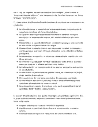 PereiraAmneris - VilloriaRocio
son la “Ley del Programa Nacional de Educación Sexual Integral”, como también el
“Programa Educación y Memori” para trabajar sobre los Derechos Humanos y por último
la “Ley de Tránsito Nacional”.
2) – La escuela de Nivel Primario ofrecerá situaciones de enseñanza que promuevan en los
estudiantes:
 La valoración de que el aprendizaje de lenguas extranjeras y el conocimiento de
sus culturas contribuya a la formación ciudadana.
 La capacidad de distinguir aspectos socioculturales en los textos en lenguas
extranjeras y el respeto por las lenguas, para revalorizar la lengua y la cultura
propia.
 El desarrollo de la capacidad de reflexión acerca del lenguaje y su funcionamiento
en relación con la especificidad de cada lengua.
 El desarrollo de estrategias diversas para comprender y producir textos orales y
escritos, para que favorezcan el trabajo colaborativo como así también el dialogo
participativo.
 La comprensión, la expresión y la interacción contextualizada y significativa en la
LE que aprendan.
 La comprensión y producción individual y colectiva de textos diversos escritos y
orales que propicien la reflexión y el intercambio de ideas.
 La implementación y el reconocimiento de los recursos tecnológicos a disposición
de los estudiantes.
 La confianza en las posibilidades de aprender una LE, de acuerdo con sus propios
ritmos y estilos de aprendizaje.
 El reconocimiento del error como constitutivo del proceso de aprendizaje.
 La consideración de la oralidad, lectura y escritura en LE como medios para el
aprendizaje y la ampliación del universo cultural.
 La participación en espacios de enseñanza en los que le sea posible articular el
aprendizaje de LE y de otras áreas curriculares.
Se esperan diferente objetivos para que los niños logren un aprendizaje significativo de la
LE, y que puedan aumentar y mejorar su competencia intercultural y comunicativa de
forma oral y escrita:
 Respetar otras lenguas y culturas y revalorizar las propias.
 Considerar que el aprendizaje de otra lengua le permite ampliar su universo
cultural.
 Reconocer aspectos lingüísticos y discursivos del funcionamiento de la LE.
 