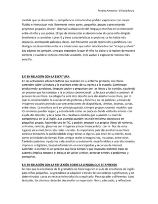PereiraAmneris - VilloriaRocio
medida que se desarrolle su competencia comunicativa podrán expresarse con mayor
fluidez e interactuar más libremente entre pares, pequeños grupos o presentando
proyectos grupales. Bruner observó la adquisición del lenguaje en niños en la interacción
entre el niño y sus padres. El tipo de interacción es denominado discurso niño-dirigido
(motherese o caretaker speech) y tiene características especiales: se les habla más
despacio, acentuando palabras claves, con frecuente uso de repetición y paráfrasis. Los
diálogos se desarrollan en base a situaciones que están relacionadas con “el aquí y ahora”.
Los adultos no corrigen, sino que expanden lo que el niño ha dicho o lo repiten de manera
correcta y cuando el niño no entiende al adulto, éste vuelve a explicar de manera más
sencilla.
EJE EN RELACIÓN CON LA ESCRITURA:
En las actividades alfabetizadoras que realizan en su entorno primario, los chicos
aprenden sobre la lectura y la escritura antes de su ingreso a la escuela. Comienzan
produciendo garabatos, después copian y preguntan por las letras y los sonidos, siguiendo
un proceso que los conduce a la escritura convencional. La lectura ayudará a construir el
proceso de escritura. La ortografía será otro desafío para desarrollar la escritura, por lo
cual es recomendable la asociación de grafemas y fonemas en las palabras, a través de
imágenes visuales provistas por presentaciones de diapositivas, láminas, tarjetas, cartas,
entre otros. La escritura será en principio guiada, siempre proporcionando modelos que
los alumnos puedan seguir, y considerada como un proceso donde editarán errores con
ayuda del docente, y de a poco más creativa a medida que aumente su nivel de
competencia en la LE inglés. Los alumnos pueden escribir en forma colectiva o en
pequeños grupos, haciendo uso de TIC, y podrán producir sus propios libros de números,
animales, revistas, glosarios con imágenes y hacer intercambios con ni- ños de otros
lugares vía e-mail, foros y/o redes sociales. Es importante para desarrollar la escritura
creativa brindarles la posibilidad de elegir temas o tópicos que sean de su interés, tales
como actividades de tiempo libre, amigos reales o imaginarios, mascotas, entre otros.
También podemos ayudarlos a desarrollar su autonomía enseñándoles a usar diccionarios
impresos o digitales, buscar información en enciclopedias y recursos de internet.
Aprender a escribir es un proceso que lleva tiempo y que involucra distintos tipos de
saberes; implica tomarse el trabajo de volver a mirar, detectar errores o problemas y
corregirlos.
EJE EN RELACIÓN CON LA REFLEXIÓN SOBRE LA LENGUA QUE SE APRENDE
Se cree que la enseñanza de la gramática no tiene lugar en el aula de enseñanza de inglés
para niños pequeños. La gramática se adquiere a través de un contexto significativo, y en
determinados casos es necesario introducirla y explicarla. Para acceder a diferentes tipos
textuales, los alumnos deberán desarrollar un repertorio léxico adecuado, y reflexionar
 