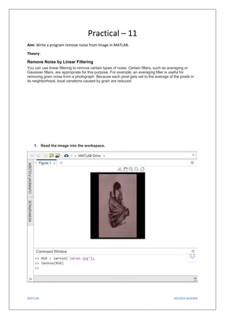 MATLAB ASHOKA BAIRWA
Practical – 11
Aim: Write a program remove noise from Image in MATLAB.
Theory:
Remove Noise by Linear Filtering
You can use linear filtering to remove certain types of noise. Certain filters, such as averaging or
Gaussian filters, are appropriate for this purpose. For example, an averaging filter is useful for
removing grain noise from a photograph. Because each pixel gets set to the average of the pixels in
its neighborhood, local variations caused by grain are reduced.
1. Read the image into the workspace.
 