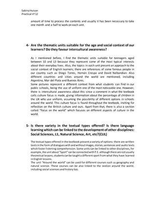 SabinaHuivan
Practical nº 12
amount of time to process the contents and usually it has been necessary to take
one month and a half to work on each unit.
4- Are the thematic units suitable for the age and social context of our
learners? Do they favour intercultural awareness?
As I mentioned before, I find the thematic units suitable for teenagers aged
between 10 and 13 because they represent some of the most typical interests
about their everyday lives. Also, the topics in each unit present an approach to the
social context of English learners; there are references of some famous people in
our country such as Diego Torres, Hernán Crespo and David Nalbandian. Also
different countries and cities around the world are mentioned, including
Argentina, Mar del Plata and Buenos Aires.
Some pictures represent a different context from what students can find in our
public schools, being the use of uniform one of the most noticeable one. However,
there is intercultural awareness about this since a comment in what the textbook
calls culture focus is made, giving information about the percentage of children in
the UK who use uniform, assuming the possibility of different options in schools
around the world. This culture focus is found throughout the textbook, inviting for
reflection on the British culture and ours. Apart from that, there is also a section
called “focus on the world” which focuses on different aspects of culture in the
world.
5- Is there variety in the textual types offered? Is there language
learning whichcan be linkedto the development of other disciplines:
Social Sciences, L1, Natural Science, Art, etc?(CLIL)
The textual types offered in the textbook present a variety of options: there are written
textsinthe form of dialogueswithandwithoutimages,stories,sentences and audio texts
whichfoster listening comprehension. Some units can be linked to other disciplines, for
example, the unitabout“Sport”can be connectedwithP.E.althoughthere are notusually
theoretical lessons,studentscanbe taughta differentsport from what they have learned
in English lessons.
The unit “Around the world” can be used for different courses such us geography and
natural science. These courses can be also linked to the section around the world,
including social sciences and history too.
 