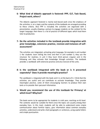 SabinaHuivan
Practical nº 12
6- What kind of didactic approach is fostered: PPP, CLT, Task Based,
Project work, others?
The didactic approach fostered is mainly task-based work since the emphasis of
the activities is on a topic and the contents of the textbook are arranged according
to these criteria. Also PPP is included; the activities are organized with a
presentation, usually showing a picture to engage students on the context for the
target language; then there is a lot of practice of different types which lead them
later to production.
7- Do the activities included in the textbook provide integration with
prior knowledge, extensive practice, revision and instances of self-
assessment?
The activities are integrated, activating prior language, for example in unit number
1 the students learn telling the time and then in unit number 3, they use the
structure for routines; in unit 3 they learn third person singular and in the
following unit they activate that knowledge through activities. The textbook
provides a workbook with extensive practice and also revision of the units.
8- Is the workbook integrated with the book or is it presented
separately? Does it provide meaningful practice?
The workbook is integrated with the book and it is at the back of it. I think that the
activities are useful and can contribute to activate knowledge. They provide
meaningful practice, some of them encouraging learners to produce their own
texts or to provide their personal information.
9- Would you recommend the use of this textbook for Primary/ at
which level? Why/not?
The book seems to be appropriate for students in sixth year, reaching an A1 level.
The contents would be suitable for them since the topics are usually among their
everyday lives. In this level, students will be able to understand some simple
communication about familiar topics, give information about common everyday
activities, understand and write short paragraphs or sentences, using capital letters
and simple punctuation.
 