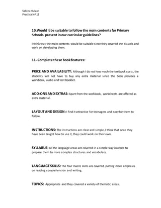 SabinaHuivan
Practical nº 12
10.WouldIt be suitable tofollowthe main contents for Primary
Schools present inour curricular guidelines?
I think that the main contents would be suitable since they covered the six axis and
work on developing them.
11- Complete these book features:
PRICE AND AVAILABILITY: Although I do not how much the textbook costs, the
students will not have to buy any extra material since the book provides a
workbook, audio and test booklet.
ADD-ONS AND EXTRAS: Apart from the workbook, worksheets are offered as
extra material.
LAYOUTAND DESIGN: I find it attractive for teenagers and easy for them to
follow.
INSTRUCTIONS:The instructions are clear and simple, I think that once they
have been taught how to use it, they could work on their own.
SYLLABUS:All the language areas are covered in a simple way in order to
prepare them to more complex structures and vocabulary.
LANGUAGESKILLS: The four macro skills are covered, putting more emphasis
on reading comprehension and writing.
TOPICS: Appropriate and they covered a variety of thematic areas.
 