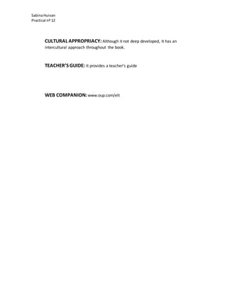 SabinaHuivan
Practical nº 12
CULTURAL APPROPRIACY: Although it not deep developed, It has an
intercultural approach throughout the book.
TEACHER’S GUIDE: It provides a teacher’s guide
WEB COMPANION: www.oup.com/elt
 
