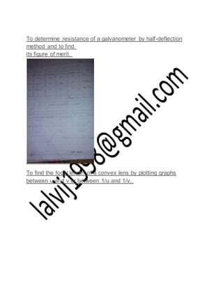 To determine resistance of a galvanometer by half-deflection
method and to find
its figure of merit.
To find the focal length of a convex lens by plotting graphs
between u and v or between 1/u and 1/v.
 