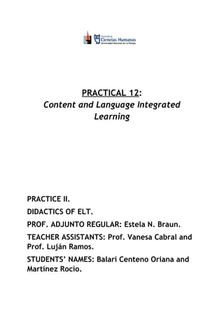  
 
 
 
PRACTICAL 12​​:  
Content and Language Integrated 
Learning 
 
 
 
 
 
 
PRACTICE II. 
DIDACTICS OF ELT. 
PROF. ADJUNTO REGULAR: Estela N. Braun.  
TEACHER ASSISTANTS: Prof. Vanesa Cabral and 
Prof. Luján Ramos.  
STUDENTS’ NAMES: Balari Centeno Oriana and 
Martínez Rocío. 
 
 
