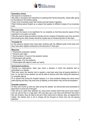 Subsidiary aim(s):
We expect our students to:
*​​Be able to recognize the importance of washing their hands frequently, mainly after going
to the bathroom and before eating.
*​​Learn how to properly wash their hands and start doing it regularly.
*​​Start thinking about English as a subject that applies to different scopes of our everyday
lives.
Personal aims:
*​​We want the lesson to be significant for our students so that they become aware of how
important it is to wash our hands.
*​​We also want to keep providing a friendly and fun context of interaction and, thus we think
that showing the video chosen would be a good way of introducing them to this topic.
Timetable fit:
In the previous lessons they have been working with the different parts of the body and
they have been slightly introduced to the structure of “Have got”.
Materials:
* Flashcards vocabulary needed.
* Pendrive with video.
* Hand sanitizer. (To put on the students’ hands)
* Photocopies with activity.
* Little soaps. (For the students)
* Photocopies with steps to wash our hands.
Anticipated problems:
*​​During our observations, there was never a situation in which the students had to
participate on a debate.
*​​Not even when the teacher had to explain a new topic were they all paying attention to
her; i.e. we don’t know whether we will be able to discuss with them being the classroom
in complete silence.
*​​It is typical that during the English lessons 2 or more students (always the same ones)
start arguing and they may even end up fighting, so this lesson may not be the exception.
Possible solutions:
*​​If they don’t come up with any idea during the debate, we will provide some examples to
lead them to some line of thought.
*​​We will try to catch their attention by using some chants which they have never heard,
and we will do this in a high pitch. We may also use a rain stick and tell them that when
the rain finishes, they all need to be sat in their chairs and in silence. Also, as regards this
matter, the trainee who is not in charge will be focused on those who are not paying
attention.
9
 