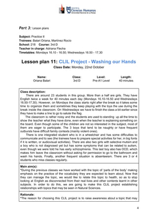  
Part 3: ​​Lesson plans 
Subject:​​ Practice II
Trainees:​​ Balari Oriana, Martínez Rocío
School:​​ 218 ​ Course:​​ 3rd D
Teacher in charge: ​​Adriana Flecha
Timetables:​​ Mondays 16.10 - 16.50; Wednesdays 16.50 - 17.30
Lesson plan 11: ​​CLIL Project - Washing our Hands
Class Date:​​ Monday, 22nd October
Name:
Oriana Balari
Class:
3rd D
Level:
Pre-A1 Level
Length:
40 minutes
Class description:
​​There are around 23 students in this group. More than a half are girls. They have
English twice a week for 40 minutes each day (Mondays 16.10-16.50 and Wednesdays
16.50-17.30). However, on Mondays the class starts right after the break so it takes some
time to organize them and sometimes they keep playing with the toys the use during the
break inside the classroom. On Wednesdays we have to finish the class a bit earlier since
they have to make a line to go to salute the flag.
The classroom is rather noisy and the students are used to standing up all the time to
show the teacher what they have done, even when the teacher is explaining something on
the board. Even though some of the children are not so interested in the subject, most of
them are eager to participate. The 3 boys that tend to be naughty or have frequent
outbursts have difficult family contexts (mainly violent ones).
There is one integrated student who is in a wheelchair and has some difficulties to
communicate and to see (the trainees have to prepare special activities for her, in big fonts
if it is written, or audiovisual activities). There are also two girls with selective mutism and
a boy who is not diagnosed yet but has some symptoms that can be related to autism,
even though we were told he has early schizophrenia. This last boy also has OCD, which
makes him leave the classroom without asking for permission to go to the bathroom and
wash his hands. Finally, another frequent situation is absenteeism. There are 3 or 4
students who miss classes regularly.
Main aim(s):
*​​During the previous classes we have worked with the topic of ‘parts of the body’ making
emphasis on the practice of the vocabulary they are expected to learn about. Now that
they can manage the topic, we would like to relate this topic to health, so as to stop
looking at English as disconnected from their real lives and other contents learnt in other
subjects. In order to do this, we are going to make this CLIL project establishing
relationships with topics that may be seen in Natural Sciences.
Rationale:
*​​The reason for choosing this CLIL project is to raise awareness about a topic that may
4
 