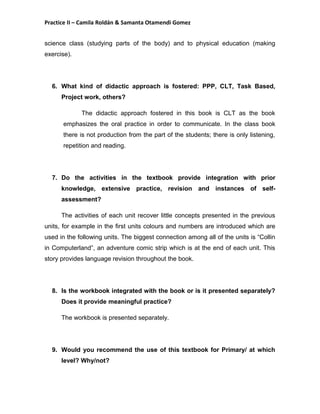 Practice II – Camila Roldán & Samanta Otamendi Gomez 
science class (studying parts of the body) and to physical education (making 
exercise). 
6. What kind of didactic approach is fostered: PPP, CLT, Task Based, 
Project work, others? 
The didactic approach fostered in this book is CLT as the book 
emphasizes the oral practice in order to communicate. In the class book 
there is not production from the part of the students; there is only listening, 
repetition and reading. 
7. Do the activities in the textbook provide integration with prior 
knowledge, extensive practice, revision and instances of self-assessment? 
The activities of each unit recover little concepts presented in the previous 
units, for example in the first units colours and numbers are introduced which are 
used in the following units. The biggest connection among all of the units is “Collin 
in Computerland”, an adventure comic strip which is at the end of each unit. This 
story provides language revision throughout the book. 
8. Is the workbook integrated with the book or is it presented separately? 
Does it provide meaningful practice? 
The workbook is presented separately. 
9. Would you recommend the use of this textbook for Primary/ at which 
level? Why/not? 
 