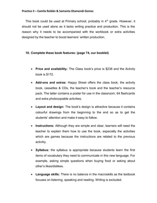 Practice II – Camila Roldán & Samanta Otamendi Gomez 
This book could be used at Primary school, probably in 4th grade. However, it 
should not be used alone as it lacks writing practice and production. This is the 
reason why it needs to be accompanied with the workbook or extra activities 
designed by the teacher to boost learners’ written production. 
10. Complete these book features: (page 74, our booklet) 
· Price and availability: The Class book’s price is $238 and the Activity 
book is $172. 
· Add-ons and extras: Happy Street offers the class book, the activity 
book, cassettes & CDs, the teacher’s book and the teacher’s resource 
pack. The latter contains a poster for use in the classroom, 64 flashcards 
and extra photocopiable activities. 
· Layout and design: The book’s design is attractive because it contains 
colourful drawings from the beginning to the end so as to get the 
students’ attention and make it easy to follow. 
· Instructions: Although they are simple and clear, learners will need the 
teacher to explain them how to use the book, especially the activities 
which are games because the instructions are related to the previous 
activitiy. 
· Syllabus: the syllabus is appropriate because students learn the first 
items of vocabulary they need to communicate in this new language. For 
example, asking simple questions when buying food or asking about 
other’s likes/dislikes. 
· Language skills: There is no balance in the macroskills as the textbook 
focuses on listening, speaking and reading. Writing is excluded. 
 