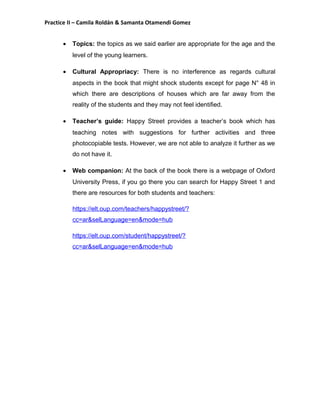 Practice II – Camila Roldán & Samanta Otamendi Gomez 
· Topics: the topics as we said earlier are appropriate for the age and the 
level of the young learners. 
· Cultural Appropriacy: There is no interference as regards cultural 
aspects in the book that might shock students except for page N° 48 in 
which there are descriptions of houses which are far away from the 
reality of the students and they may not feel identified. 
· Teacher’s guide: Happy Street provides a teacher’s book which has 
teaching notes with suggestions for further activities and three 
photocopiable tests. However, we are not able to analyze it further as we 
do not have it. 
· Web companion: At the back of the book there is a webpage of Oxford 
University Press, if you go there you can search for Happy Street 1 and 
there are resources for both students and teachers: 
https://elt.oup.com/teachers/happystreet/? 
cc=ar&selLanguage=en&mode=hub 
https://elt.oup.com/student/happystreet/? 
cc=ar&selLanguage=en&mode=hub 
 