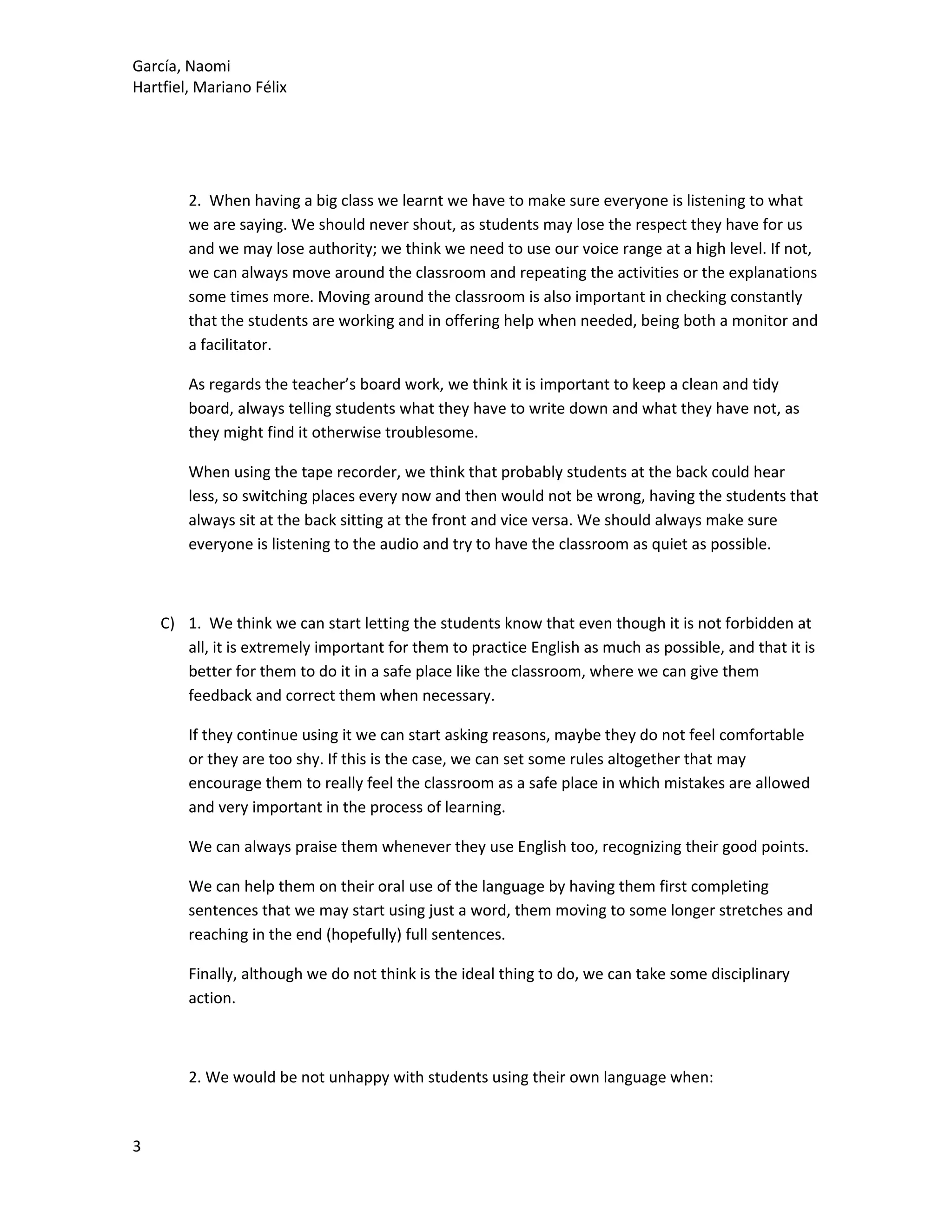 García, Naomi
Hartfiel, Mariano Félix
2. When having a big class we learnt we have to make sure everyone is listening to what
we are saying. We should never shout, as students may lose the respect they have for us
and we may lose authority; we think we need to use our voice range at a high level. If not,
we can always move around the classroom and repeating the activities or the explanations
some times more. Moving around the classroom is also important in checking constantly
that the students are working and in offering help when needed, being both a monitor and
a facilitator.
As regards the teacher’s board work, we think it is important to keep a clean and tidy
board, always telling students what they have to write down and what they have not, as
they might find it otherwise troublesome.
When using the tape recorder, we think that probably students at the back could hear
less, so switching places every now and then would not be wrong, having the students that
always sit at the back sitting at the front and vice versa. We should always make sure
everyone is listening to the audio and try to have the classroom as quiet as possible.
C) 1. We think we can start letting the students know that even though it is not forbidden at
all, it is extremely important for them to practice English as much as possible, and that it is
better for them to do it in a safe place like the classroom, where we can give them
feedback and correct them when necessary.
If they continue using it we can start asking reasons, maybe they do not feel comfortable
or they are too shy. If this is the case, we can set some rules altogether that may
encourage them to really feel the classroom as a safe place in which mistakes are allowed
and very important in the process of learning.
We can always praise them whenever they use English too, recognizing their good points.
We can help them on their oral use of the language by having them first completing
sentences that we may start using just a word, them moving to some longer stretches and
reaching in the end (hopefully) full sentences.
Finally, although we do not think is the ideal thing to do, we can take some disciplinary
action.
2. We would be not unhappy with students using their own language when:
3
 