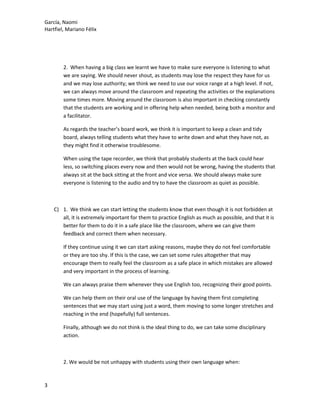 García, Naomi
Hartfiel, Mariano Félix
2. When having a big class we learnt we have to make sure everyone is listening to what
we are saying. We should never shout, as students may lose the respect they have for us
and we may lose authority; we think we need to use our voice range at a high level. If not,
we can always move around the classroom and repeating the activities or the explanations
some times more. Moving around the classroom is also important in checking constantly
that the students are working and in offering help when needed, being both a monitor and
a facilitator.
As regards the teacher’s board work, we think it is important to keep a clean and tidy
board, always telling students what they have to write down and what they have not, as
they might find it otherwise troublesome.
When using the tape recorder, we think that probably students at the back could hear
less, so switching places every now and then would not be wrong, having the students that
always sit at the back sitting at the front and vice versa. We should always make sure
everyone is listening to the audio and try to have the classroom as quiet as possible.
C) 1. We think we can start letting the students know that even though it is not forbidden at
all, it is extremely important for them to practice English as much as possible, and that it is
better for them to do it in a safe place like the classroom, where we can give them
feedback and correct them when necessary.
If they continue using it we can start asking reasons, maybe they do not feel comfortable
or they are too shy. If this is the case, we can set some rules altogether that may
encourage them to really feel the classroom as a safe place in which mistakes are allowed
and very important in the process of learning.
We can always praise them whenever they use English too, recognizing their good points.
We can help them on their oral use of the language by having them first completing
sentences that we may start using just a word, them moving to some longer stretches and
reaching in the end (hopefully) full sentences.
Finally, although we do not think is the ideal thing to do, we can take some disciplinary
action.
2. We would be not unhappy with students using their own language when:
3
 