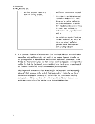 García, Naomi
Hartfiel, Mariano Félix
- Ask them which the reason is for
them not wanting to speak.
will for sure be more than just one).
- They may feel safe just talking with
us and thus start speaking a little;
there may be no time available in
our schedules or theirs, or maybe
they may be not interested on doing
it. Or they could probably feel
embarrassed of having extra-lessons
with us.
- We could find a solution if we know
what the problem is, but maybe it is
not in our hands. If we fix the
problem maybe the student will
start speaking in English.
G) 1. In general the problems students can have while listening to a track in class are that they
cannot hear quite well because the track quality or just because they class is too big and
the quality gets lost. As we said before, we could move the students from the back to the
front of the classroom every now and then, or make a circle and place the audio right in the
middle. We think also that it would be beneficial to bring to the classroom new audios and
not those old cassettes that usually cannot be heard; that will also help.
Another problem student may have is that as they do not understand what the listening is
about. We think we could set the context, the characters, their relationship and the sort
before the activity begins. In this way we could set them and thus make the listening
easier, as they will know what they will be listening to. We could also write down some
words we consider difficult/that are new on the board and explain them.
7
 