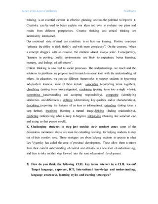 Alexis Cora-Aylen Fernández Practice II
thinking, is an essential element in effective planning and has the potential to improve it.
Creativity can be used to better explain our ideas and even to evaluate our plans and
results from different perspectives. Creative thinking and critical thinking are
inextricably intertwined.
Our emotional state of mind can contribute to or hide our learning. Positive emotions
“enhance the ability to think flexibly and with more complexity”. On the contrary, ‘when
a concept struggles with an emotion, the emotion almost always wins’. Consequently,
“learners in positive, joyful environments are likely to experience better learning,
memory, and feelings of self-esteem”.
Critical thinking is also tied to social processes. The understandings we reach and the
solutions to problems we propose need to match on some level with the understanding of
others. As educators, we can use different frameworks to support students in becoming
independent learners, some of them include: associating (connecting items together),
classifying (putting items into categories), combining (putting items into a single whole),
committing (understanding and accepting responsibility), comparing (identifying
similarities and differences), defining (determining key qualities and/or characteristics),
describing (reporting the features of an item or information), extending (taking ideas a
step further), imagining (forming a mental image),linking (finding relationships),
predicting (anticipating what is likely to happen), roleplaying (thinking like someone else
and acting as that person would).
E. Challenging students to step just outside their comfort zone: some of the
dimensions mentioned above are tools for extending learning, for helping students to step
out of their comfort zone. Those strategies are about helping students to operate in what
Lev Vygotsky has called the zone of proximal development. These allow them to move
from their current understanding of content and attitudes to a new level of understanding,
and then to take another step forward into the zone of proximal development.
2) How do you think the following CLIL key terms interact in a CLIL lesson?
Target language, exposure, ICT, Intercultural knowledge and understanding,
language awareness, learning styles and learning strategies?
 