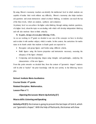 Alexis Cora-Aylen Fernández Practice II
By using Bloom´s taxonomy teachers can identify the intellectual level in which students are
capable of realize their work without any difficulty. Bloom´s taxonomy also helps teachers
ask questions and create instructions aimed at critical thinking, so students can reach the top
of the three levels, which are analysis, synthesis and evaluation.
At primary level we can achieve the higher order thinking through making students questions,
of a higher level, about the topic we are dealing with which will develop independent thinking
and will also motivate them to think critically.
5) In pairs, design a lesson plan following CLIL.
As we are working in 4th grade we decided to use one of the concepts we have to develop
and to relate it with another subject, which is maths. In this context, the curriculum for maths
states in its fourth article that students in fourth grade are expected to:
 Recognize and group figures and bodies using different criteria.
 Build figures using the known properties and instruments necessary, assessing the
adequacy of the figure obtained.
 Composing and decomposing shapes using triangles and quadrangles, analyzing the
characteristics of the new figures.
From this point onwards we decided that, from the content of “geometric shapes” students
will be able to “anchor” the prior knowledge with the new activity in the following lesson
plan.
School: Instituto Maria Auxiliadora
Course/ Grade: 4th grade.
Related Discipline: Mathematics.
Lesson Plan n° 7.
-Opening the Lesson:Warm-UpActivity (5‘)
Macroskills:Listening andSpeaking
Activity nº2 (5‘): the trainee is going to present the last topic of Unit 4, which
are “geometric shapes”. With the help of flashcards, thetrainee will show
 