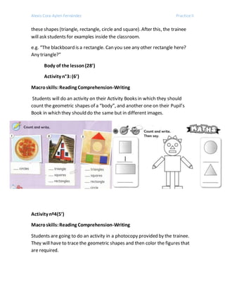 Alexis Cora-Aylen Fernández Practice II
these shapes (triangle, rectangle, circle and square). After this, the trainee
will ask students for examples inside the classroom.
e.g. “The blackboard is a rectangle. Can you see any other rectangle here?
Any triangle?”
Body of the lesson(28’)
Activity n°3:(6’)
Macroskills:Reading Comprehension-Writing
Students will do an activity on their Activity Books in which they should
count the geometric shapes of a “body”, and another one on their Pupil’s
Book in which they should do the same but in different images.
Activity nº4(5’)
Macroskills:Reading Comprehension-Writing
Students are going to do an activity in a photocopy provided by the trainee.
They will have to trace the geometric shapes and then color the figures that
are required.
 