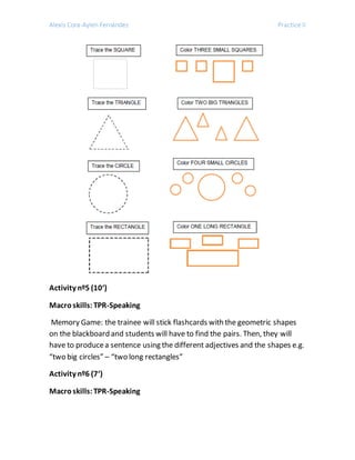 Alexis Cora-Aylen Fernández Practice II
Activity nº5 (10‘)
Macroskills:TPR-Speaking
Memory Game: the trainee will stick flashcards with the geometric shapes
on the blackboard and students will have to find the pairs. Then, they will
have to producea sentence using the different adjectives and the shapes e.g.
“two big circles” – “two long rectangles”
Activity nº6 (7‘)
Macroskills:TPR-Speaking
 