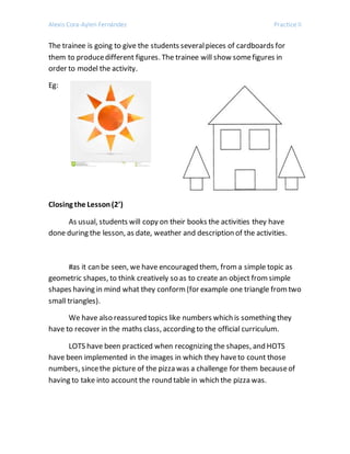 Alexis Cora-Aylen Fernández Practice II
The trainee is going to give the students severalpieces of cardboards for
them to producedifferent figures. The trainee will show somefigures in
order to model the activity.
Eg:
Closing the Lesson(2’)
As usual, students will copy on their books the activities they have
done during the lesson, as date, weather and description of the activities.
#as it can be seen, we have encouraged them, froma simple topic as
geometric shapes, to think creatively so as to create an object fromsimple
shapes having in mind what they conform(for example one triangle fromtwo
small triangles).
We have also reassured topics like numbers which is something they
have to recover in the maths class, according to the official curriculum.
LOTS have been practiced when recognizing the shapes, and HOTS
have been implemented in the images in which they haveto count those
numbers, sincethe picture of the pizza was a challenge for them becauseof
having to take into account the round table in which the pizza was.
 