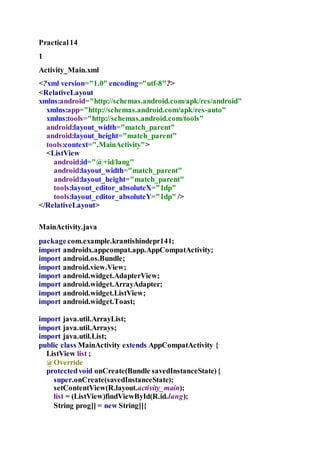 Practical14
1
Activity_Main.xml
<?xml version="1.0" encoding="utf-8"?>
<RelativeLayout
xmlns:android="http://schemas.android.com/apk/res/android"
xmlns:app="http://schemas.android.com/apk/res-auto"
xmlns:tools="http://schemas.android.com/tools"
android:layout_width="match_parent"
android:layout_height="match_parent"
tools:context=".MainActivity">
<ListView
android:id="@+id/lang"
android:layout_width="match_parent"
android:layout_height="match_parent"
tools:layout_editor_absoluteX="1dp"
tools:layout_editor_absoluteY="1dp" />
</RelativeLayout>
MainActivity.java
packagecom.example.krantishindepr141;
import androidx.appcompat.app.AppCompatActivity;
import android.os.Bundle;
import android.view.View;
import android.widget.AdapterView;
import android.widget.ArrayAdapter;
import android.widget.ListView;
import android.widget.Toast;
import java.util.ArrayList;
import java.util.Arrays;
import java.util.List;
public class MainActivity extends AppCompatActivity {
ListView list ;
@Override
protectedvoid onCreate(Bundle savedInstanceState){
super.onCreate(savedInstanceState);
setContentView(R.layout.activity_main);
list = (ListView)findViewById(R.id.lang);
String prog[] = new String[]{
 