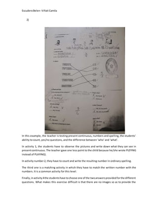 EscuderoBelen- Viñati Camila
2)
In this example, the teacher is testing present continuous, numbers and spelling, the students’
ability to count, yes/no questions, and the difference between ‘who’ and ‘what’.
In activity 1, the students have to observe the pictures and write down what they can see in
presentcontinuous. The teacher gave one less point to the child because he/she wrote PLEYING
instead of PLAYING).
In activity number 2, they have to count and write the resulting number in ordinary spelling.
The third one is a matching activity in which they have to match the written number with the
numbers. It is a common activity for this level.
Finally,inactivity4the studentshave tochoose one of the twoanswersprovidedforthe different
questions. What makes this exercise difficult is that there are no images so as to provide the
 