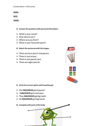 EscuderoBelen- Viñati Camila
NAME:
DATE:
GRADE:
1) Answer the questions with personal information.
 What is your name?
 How old are you?
 Where are you from?
 What is your favouritesport?
2) Match the sentences with the images.
 There are four pencil sharpeners.
 There is one eraser.
 There is one pencil-case.
 There are eight pencils.
3) Circle the correct option with have/has got
 She HAS/HAVEgotlong hair.
 I HAS/HAVEgotsmall eyes.
 They HAS/HAVE gotbig teeth.
 He HAS/HAVEgot big hands.
4) Complete with parts of the body
 