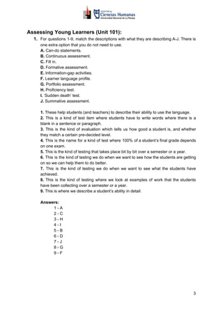 Assessing Young Learners (Unit 101):
1. For questions 1-9, match the descriptions with what they are describing A-J. There is
one extra option that you do not need to use.
A.​​ Can-do statements.
B. ​​Continuous assessment.
C. ​​Fill in.
D.​​ Formative assessment.
E.​​ Information-gap activities.
F.​​ Learner language profile.
G.​​ Portfolio assessment.
H.​​ Proficiency test.
I.​​ ‘Sudden death’ test.
J.​​ Summative assessment.
1. ​​These help students (and teachers) to describe their ability to use the language.
2. ​​This is a kind of test item where students have to write words where there is a
blank in a sentence or paragraph.
3. This is the kind of evaluation which tells us how good a student is, and whether
they match a certain pre-decided level.
4. This is the name for a kind of test where 100% of a student’s final grade depends
on one exam.
5.​​ This is the kind of testing that takes place bit by bit over a semester or a year.
6. This is the kind of testing we do when we want to see how the students are getting
on so we can help them to do better.
7. This is the kind of testing we do when we want to see what the students have
achieved.
8. This is the kind of testing where we look at examples of work that the students
have been collecting over a semester or a year.
9.​​ This is where we describe a student’s ability in detail.
Answers:
1 - A
2 - C
3 - H
4 - I
5 - B
6 - D
7 - J
8 - G
9 - F
3
 
