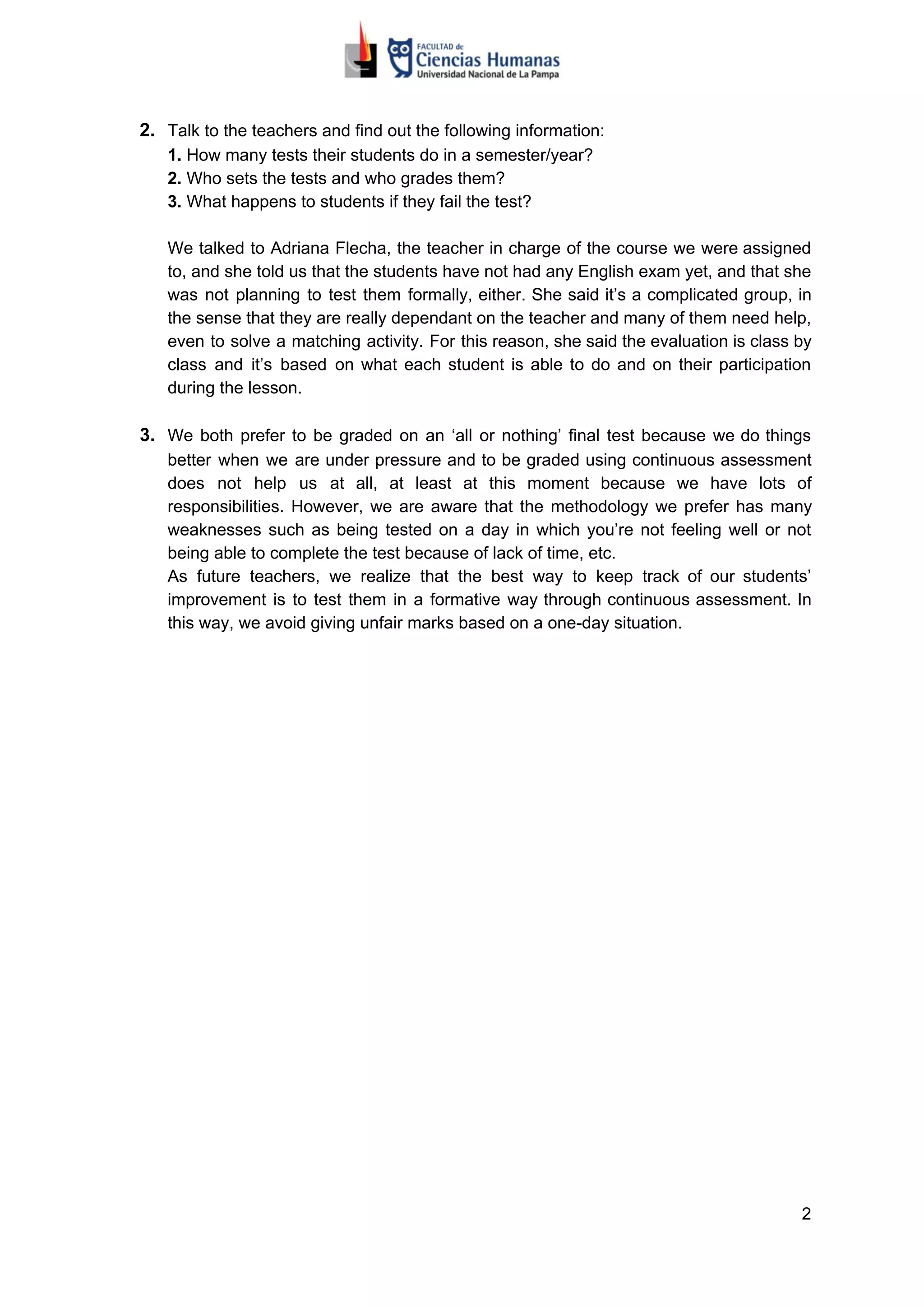 2. Talk to the teachers and find out the following information:
1.​​ How many tests their students do in a semester/year?
2.​​ Who sets the tests and who grades them?
3.​​ What happens to students if they fail the test?
We talked to Adriana Flecha, the teacher in charge of the course we were assigned
to, and she told us that the students have not had any English exam yet, and that she
was not planning to test them formally, either. She said it’s a complicated group, in
the sense that they are really dependant on the teacher and many of them need help,
even to solve a matching activity. For this reason, she said the evaluation is class by
class and it’s based on what each student is able to do and on their participation
during the lesson.
3. We both prefer to be graded on an ‘all or nothing’ final test because we do things
better when we are under pressure and to be graded using continuous assessment
does not help us at all, at least at this moment because we have lots of
responsibilities. However, we are aware that the methodology we prefer has many
weaknesses such as being tested on a day in which you’re not feeling well or not
being able to complete the test because of lack of time, etc.
As future teachers, we realize that the best way to keep track of our students’
improvement is to test them in a formative way through continuous assessment. In
this way, we avoid giving unfair marks based on a one-day situation.
2
 