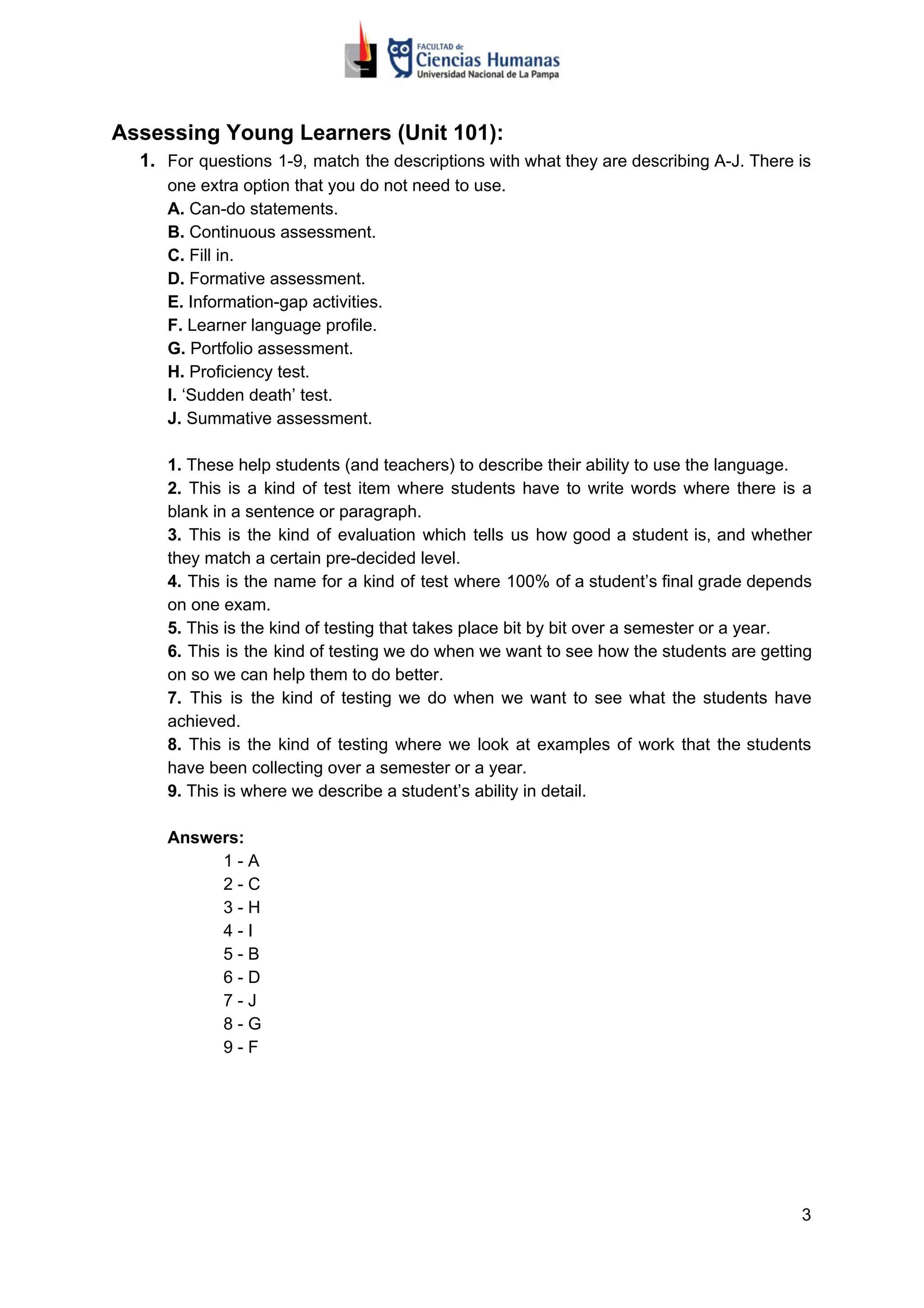 Assessing Young Learners (Unit 101):
1. For questions 1-9, match the descriptions with what they are describing A-J. There is
one extra option that you do not need to use.
A.​​ Can-do statements.
B. ​​Continuous assessment.
C. ​​Fill in.
D.​​ Formative assessment.
E.​​ Information-gap activities.
F.​​ Learner language profile.
G.​​ Portfolio assessment.
H.​​ Proficiency test.
I.​​ ‘Sudden death’ test.
J.​​ Summative assessment.
1. ​​These help students (and teachers) to describe their ability to use the language.
2. ​​This is a kind of test item where students have to write words where there is a
blank in a sentence or paragraph.
3. This is the kind of evaluation which tells us how good a student is, and whether
they match a certain pre-decided level.
4. This is the name for a kind of test where 100% of a student’s final grade depends
on one exam.
5.​​ This is the kind of testing that takes place bit by bit over a semester or a year.
6. This is the kind of testing we do when we want to see how the students are getting
on so we can help them to do better.
7. This is the kind of testing we do when we want to see what the students have
achieved.
8. This is the kind of testing where we look at examples of work that the students
have been collecting over a semester or a year.
9.​​ This is where we describe a student’s ability in detail.
Answers:
1 - A
2 - C
3 - H
4 - I
5 - B
6 - D
7 - J
8 - G
9 - F
3
 
