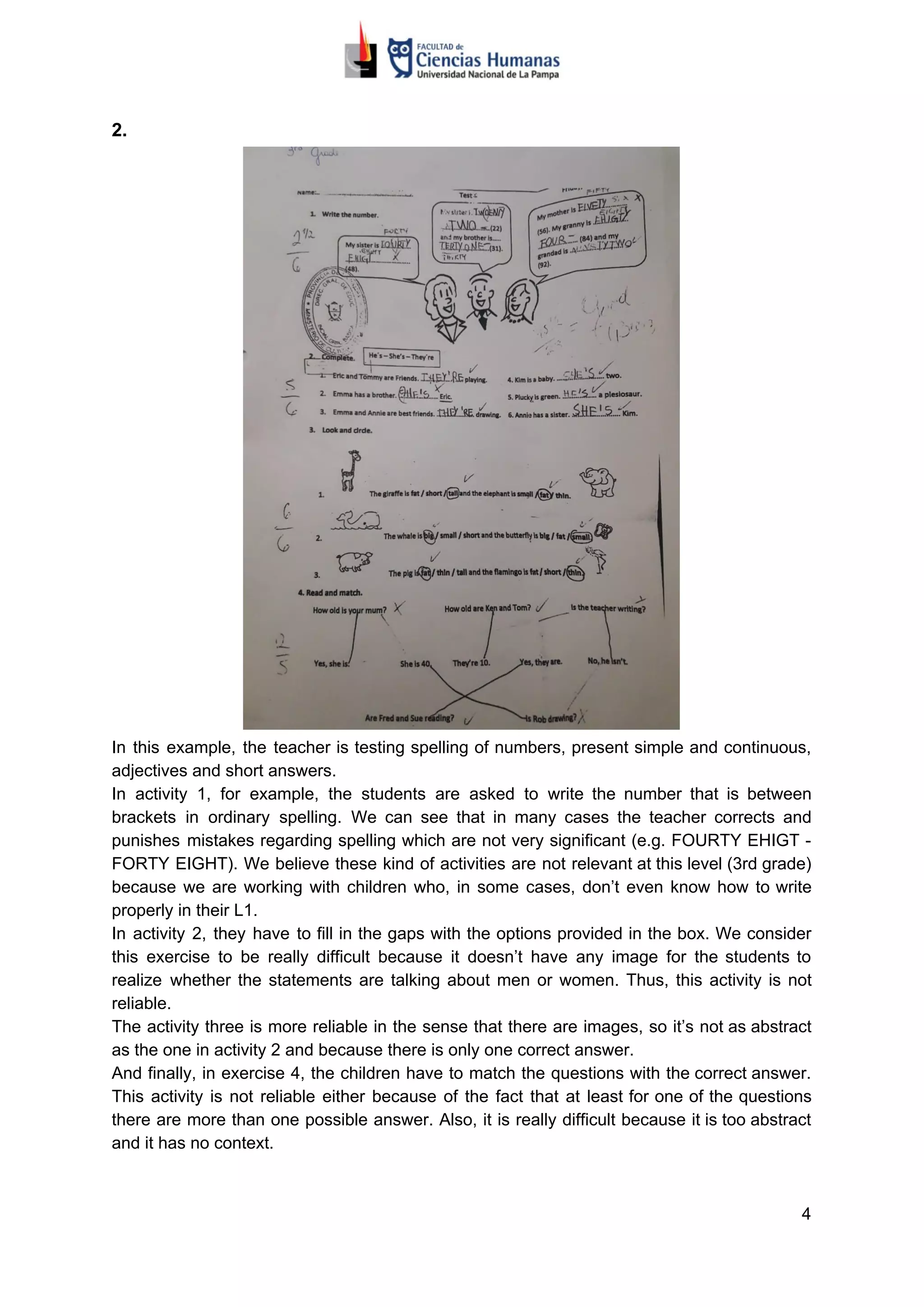 2.
In this example, the teacher is testing spelling of numbers, present simple and continuous,
adjectives and short answers.
In activity 1, for example, the students are asked to write the number that is between
brackets in ordinary spelling. We can see that in many cases the teacher corrects and
punishes mistakes regarding spelling which are not very significant (e.g. FOURTY EHIGT -
FORTY EIGHT). We believe these kind of activities are not relevant at this level (3rd grade)
because we are working with children who, in some cases, don’t even know how to write
properly in their L1.
In activity 2, they have to fill in the gaps with the options provided in the box. We consider
this exercise to be really difficult because it doesn’t have any image for the students to
realize whether the statements are talking about men or women. Thus, this activity is not
reliable.
The activity three is more reliable in the sense that there are images, so it’s not as abstract
as the one in activity 2 and because there is only one correct answer.
And finally, in exercise 4, the children have to match the questions with the correct answer.
This activity is not reliable either because of the fact that at least for one of the questions
there are more than one possible answer. Also, it is really difficult because it is too abstract
and it has no context.
4
 