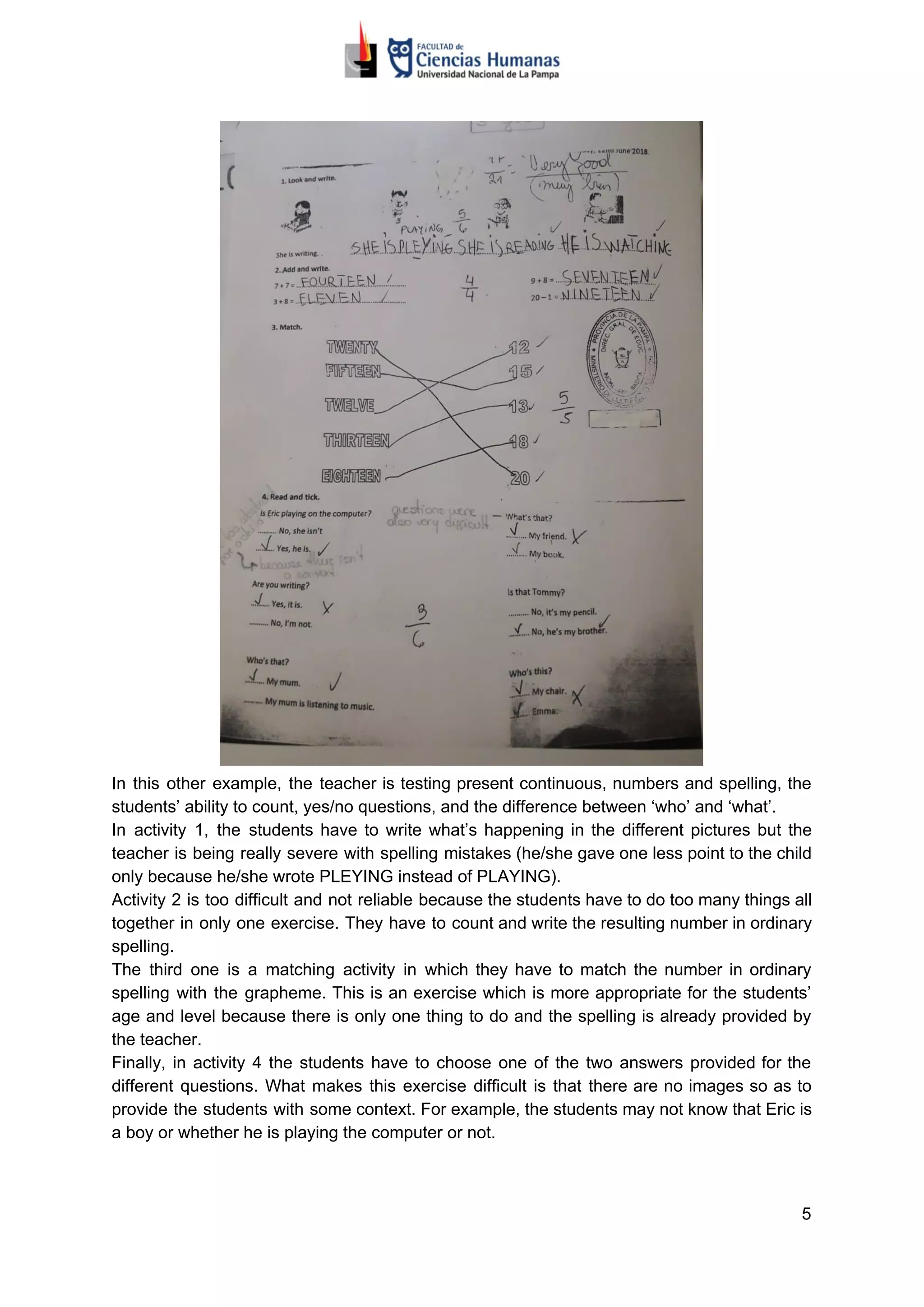 In this other example, the teacher is testing present continuous, numbers and spelling, the
students’ ability to count, yes/no questions, and the difference between ‘who’ and ‘what’.
In activity 1, the students have to write what’s happening in the different pictures but the
teacher is being really severe with spelling mistakes (he/she gave one less point to the child
only because he/she wrote PLEYING instead of PLAYING).
Activity 2 is too difficult and not reliable because the students have to do too many things all
together in only one exercise. They have to count and write the resulting number in ordinary
spelling.
The third one is a matching activity in which they have to match the number in ordinary
spelling with the grapheme. This is an exercise which is more appropriate for the students’
age and level because there is only one thing to do and the spelling is already provided by
the teacher.
Finally, in activity 4 the students have to choose one of the two answers provided for the
different questions. What makes this exercise difficult is that there are no images so as to
provide the students with some context. For example, the students may not know that Eric is
a boy or whether he is playing the computer or not.
5
 
