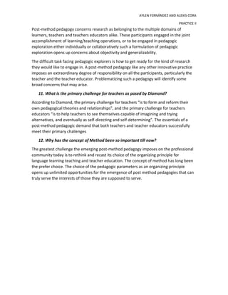 AYLEN FERNÁNDEZ AND ALEXIS CORA
PRACTICE II
Post-method pedagogy concerns research as belonging to the multiple domains of
learners, teachers and teachers educators alike. These participants engaged in the joint
accomplishment of learning/teaching operations, or to be engaged in pedagogic
exploration either individually or collaboratively such a formulation of pedagogic
exploration opens up concerns about objectivity and generalizability.
The difficult task facing pedagogic explorers is how to get ready for the kind of research
they would like to engage in. A post-method pedagogy like any other innovative practice
imposes an extraordinary degree of responsibility on all the participants, particularly the
teacher and the teacher educator. Problematizing such a pedagogy will identify some
broad concerns that may arise.
11. What is the primary challenge for teachers as posed by Diamond?
According to Diamond, the primary challenge for teachers “is to form and reform their
own pedagogical theories and relationships”, and the primary challenge for teachers
educators “is to help teachers to see themselves capable of imagining and trying
alternatives, and eventually as self-directing and self-determining”. The essentials of a
post-method pedagogic demand that both teachers and teacher educators successfully
meet their primary challenges
12. Why has the concept of Method been so important till now?
The greatest challenge the emerging post-method pedagogy imposes on the professional
community today is to rethink and recast its choice of the organizing principle for
language learning teaching and teacher education. The concept of method has long been
the prefer choice. The choice of the pedagogic parameters as an organizing principle
opens up unlimited opportunities for the emergence of post method pedagogies that can
truly serve the interests of those they are supposed to serve.
 