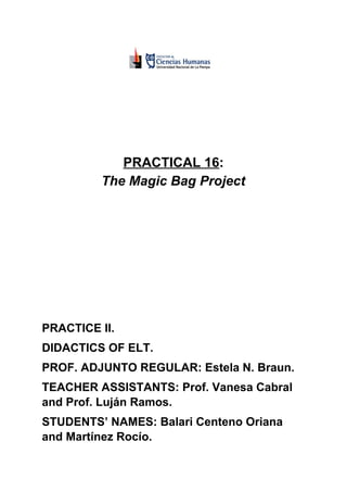 PRACTICAL 16​​:
The Magic Bag Project
PRACTICE II.
DIDACTICS OF ELT.
PROF. ADJUNTO REGULAR: Estela N. Braun.
TEACHER ASSISTANTS: Prof. Vanesa Cabral
and Prof. Luján Ramos.
STUDENTS’ NAMES: Balari Centeno Oriana
and Martínez Rocío.
 