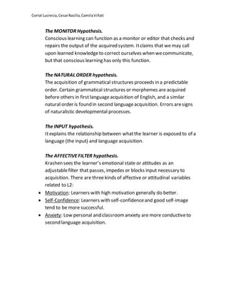 Corral Lucrecia,CesarRasilla,CamilaViñati
The MONITOR Hypothesis.
Conscious learning can function as a monitor or editor that checks and
repairs the output of the acquired system. Itclaims that we may call
upon learned knowledgeto correct ourselves when wecommunicate,
but that conscious learning has only this function.
The NATURAL ORDER hypothesis.
The acquisition of grammatical structures proceeds in a predictable
order. Certain grammatical structures or morphemes are acquired
before others in first languageacquisition of English, and a similar
natural order is found in second languageacquisition. Errors aresigns
of naturalistic developmental processes.
The INPUT hypothesis.
Itexplains the relationship between whatthe learner is exposed to of a
language (the input) and language acquisition.
The AFFECTIVEFILTER hypothesis.
Krashen sees the learner’s emotional state or attitudes as an
adjustablefilter that passes, impedes or blocks input necessary to
acquisition. There are three kinds of affective or attitudinal variables
related to L2:
 Motivation: Learners with high motivation generally do better.
 Self-Confidence: Learners with self-confidenceand good self-image
tend to be more successful.
 Anxiety: Low personal and classroomanxiety are more conductiveto
second language acquisition.
 