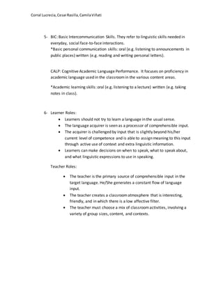 Corral Lucrecia,CesarRasilla,CamilaViñati
5- BIC: Basic Intercommunication Skills. They refer to linguistic skills needed in
everyday, social face-to-face interactions.
*Basic personal communication skills: oral (e.g. listening to announcements in
public places) written (e.g. reading and writing personal letters).
CALP: Cognitive Academic Language Performance. It focuses on proficiency in
academic language used in the classroomin the various content areas.
*Academic learning skills: oral (e.g. listening to a lecture) written (e.g. taking
notes in class).
6- Learner Roles:
 Learners should not try to learn a language in the usual sense.
 The language acquirer is seen as a processor of comprehensible input.
 The acquirer is challenged by input that is slightly beyond his/her
current level of competence and is able to assign meaning to this input
through active use of context and extra linguistic information.
 Learners can make decisions on when to speak, what to speak about,
and what linguistic expressions to use in speaking.
Teacher Roles:
 The teacher is the primary source of comprehensible input in the
target language. He/She generates a constant flow of language
input.
 The teacher creates a classroomatmosphere that is interesting,
friendly, and in which there is a low affective filter.
 The teacher must choose a mix of classroomactivities, involving a
variety of group sizes, content, and contexts.
 
