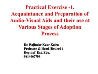 Practical Exercise -1.
Acquaintance and Preparation of
Audio-Visual Aids and their use at
Various Stages of Adoption
Process
Dr. Rajinder Kaur Kalra
Professor & Head (Retired )
Deptt.of Ext. Edu.
9814067709
 