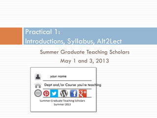 Summer Graduate Teaching Scholars
May 1 and 3, 2013
Practical 1:
Introductions, Syllabus, Alt2Lect
your name
Dept and/or Course you’re teaching
 