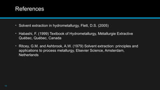 References
• Solvent extraction in hydrometallurgy, Flett, D.S. (2005)
• Habashi, F. (1999) Textbook of Hydrometallurgy, Métallurgie Extractive
Québec, Québec, Canada
• Ritcey, G.M. and Ashbrook, A.W. (1979) Solvent extraction: principles and
applications to process metallurgy, Elsevier Science, Amsterdam,
Netherlands
14
 