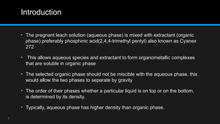 Introduction
• The pregnant leach solution (aqueous phase) is mixed with extractant (organic
phase) preferably phosphinic acid(2,4,4-trimethyl pentyl) also known as Cyanex
272
• This allows aqueous species and extractant to form organometallic complexes
that are soluble in organic phase
• The selected organic phase should not be miscible with the aqueous phase, this
would allow the two phases to separate by gravity
• The order of their phases whether a particular liquid is on top or on the bottom,
is determined by its density.
• Typically, aqueous phase has higher density than organic phase.
3
 