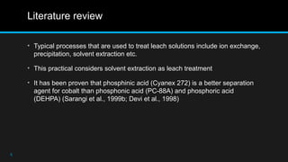 Literature review
• Typical processes that are used to treat leach solutions include ion exchange,
precipitation, solvent extraction etc.
• This practical considers solvent extraction as leach treatment
• It has been proven that phosphinic acid (Cyanex 272) is a better separation
agent for cobalt than phosphonic acid (PC-88A) and phosphoric acid
(DEHPA) (Sarangi et al., 1999b; Devi et al., 1998)
5
 