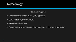 Methodology
Chemicals required
• Cobalt sulphate hydrate (CoSO4·7H2O) powder
• O.3M Sodium hydroxide (NaOH)
• 0.6M Hydrochloric acid
• Organic phase which contains 15 vol% Cyanex 272 diluted in kerosene
7
 