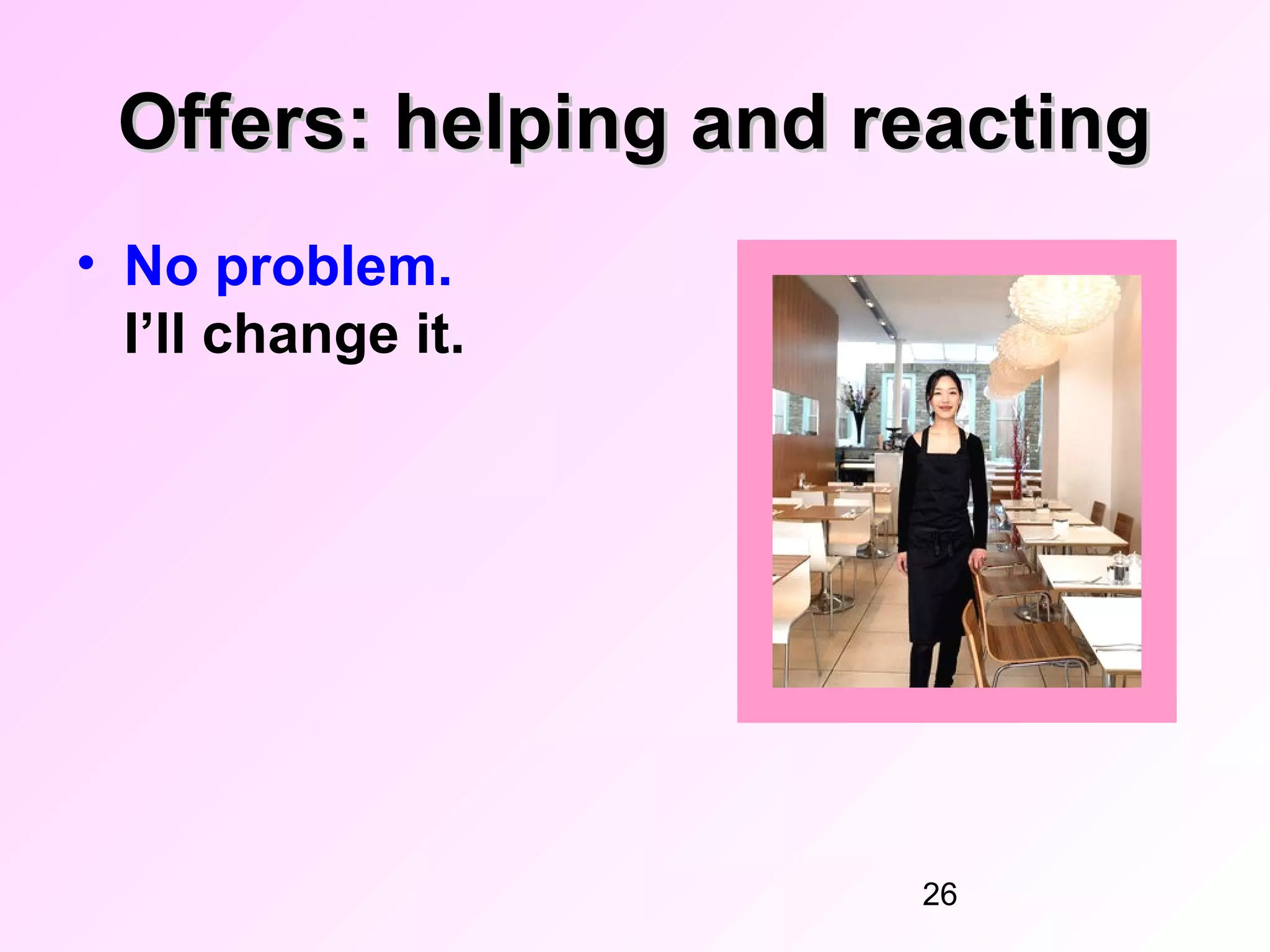 Offers: helping and reacting
• No problem.
  I’ll change it.




                      26
 